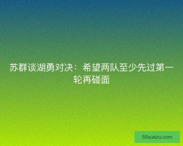 苏群谈湖勇对决：希望两队至少先过第一轮再碰面