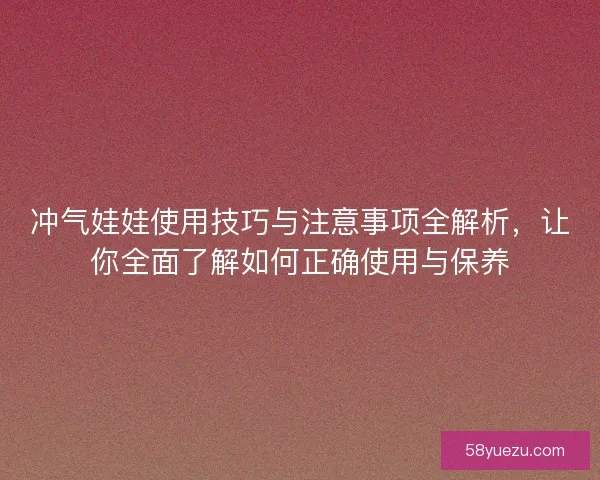 冲气娃娃使用技巧与注意事项全解析，让你全面了解如何正确使用与保养
