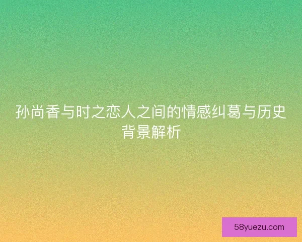 孙尚香与时之恋人之间的情感纠葛与历史背景解析