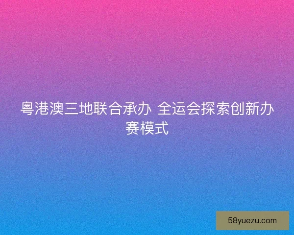 粤港澳三地联合承办 全运会探索创新办赛模式