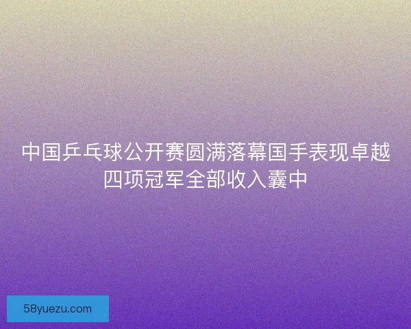 中国乒乓球公开赛圆满落幕国手表现卓越四项冠军全部收入囊中