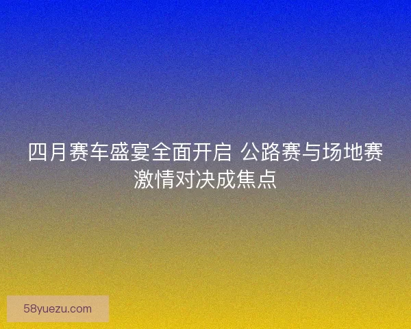 四月赛车盛宴全面开启 公路赛与场地赛激情对决成焦点
