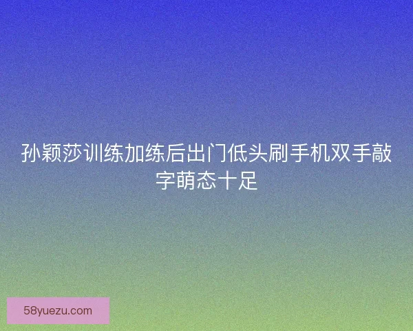 孙颖莎训练加练后出门低头刷手机双手敲字萌态十足