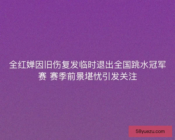 全红婵因旧伤复发临时退出全国跳水冠军赛 赛季前景堪忧引发关注