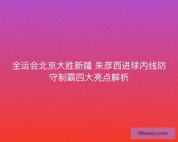 全运会北京大胜新疆 朱彦西进球内线防守制霸四大亮点解析
